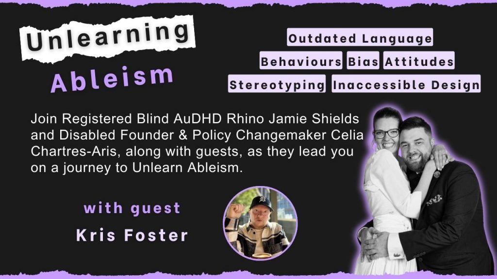 Unlearning Ableism”. Below text reads, “Join Registered Blind AuDHD Rhino Jamie Shields and Disabled Founder & Policy Changemaker Celia Chartres-Aris, along with guests, as they lead you on a journey to Unlearn Ableism. With guest Kris Foster. A photo of Kris appears to the right of Kris's name. Words appear at the top right reading: Outdated Language, Inaccessible Design, Bias, Stereotyping, Attitudes, and Behaviours. Below is a black-and-white photo of Jamie and Celia hugging