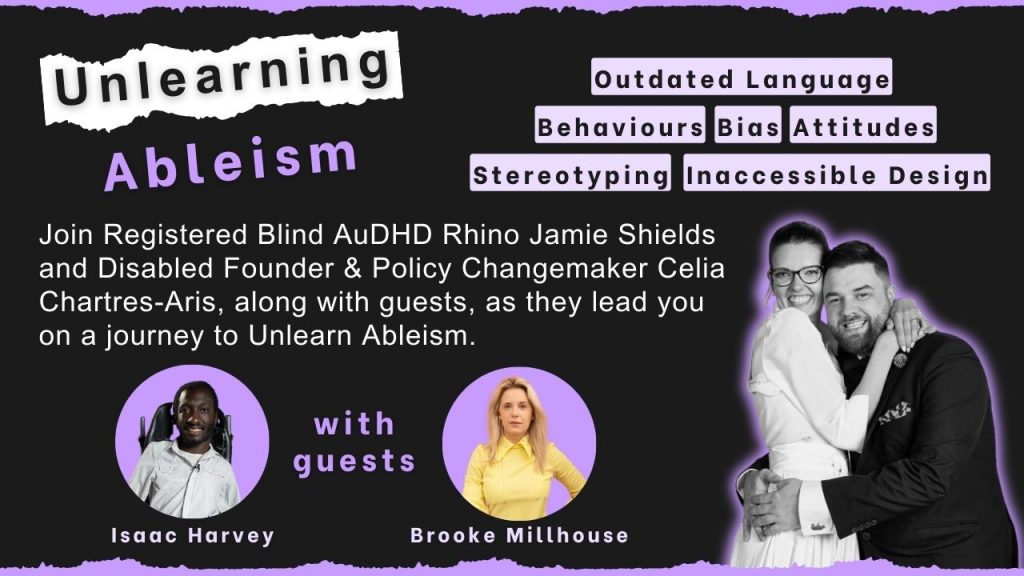 Unlearning Ableism”. Below text reads, “Join Registered Blind AuDHD Rhino Jamie Shields and Disabled Founder & Policy Changemaker Celia Chartres-Aris, along with guests, as they lead you on a journey to Unlearn Ableism. With guests: Brooke Millhouse and Isaac Harvey. Below these names is a photo of each guest. Words appear at the top right reading: Outdated Language, Inaccessible Design, Bias, Stereotyping, Attitudes, and Behaviours. Below is a black-and-white photo of Jamie and Celia hugging